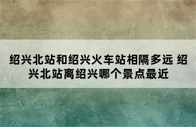 绍兴北站和绍兴火车站相隔多远 绍兴北站离绍兴哪个景点最近